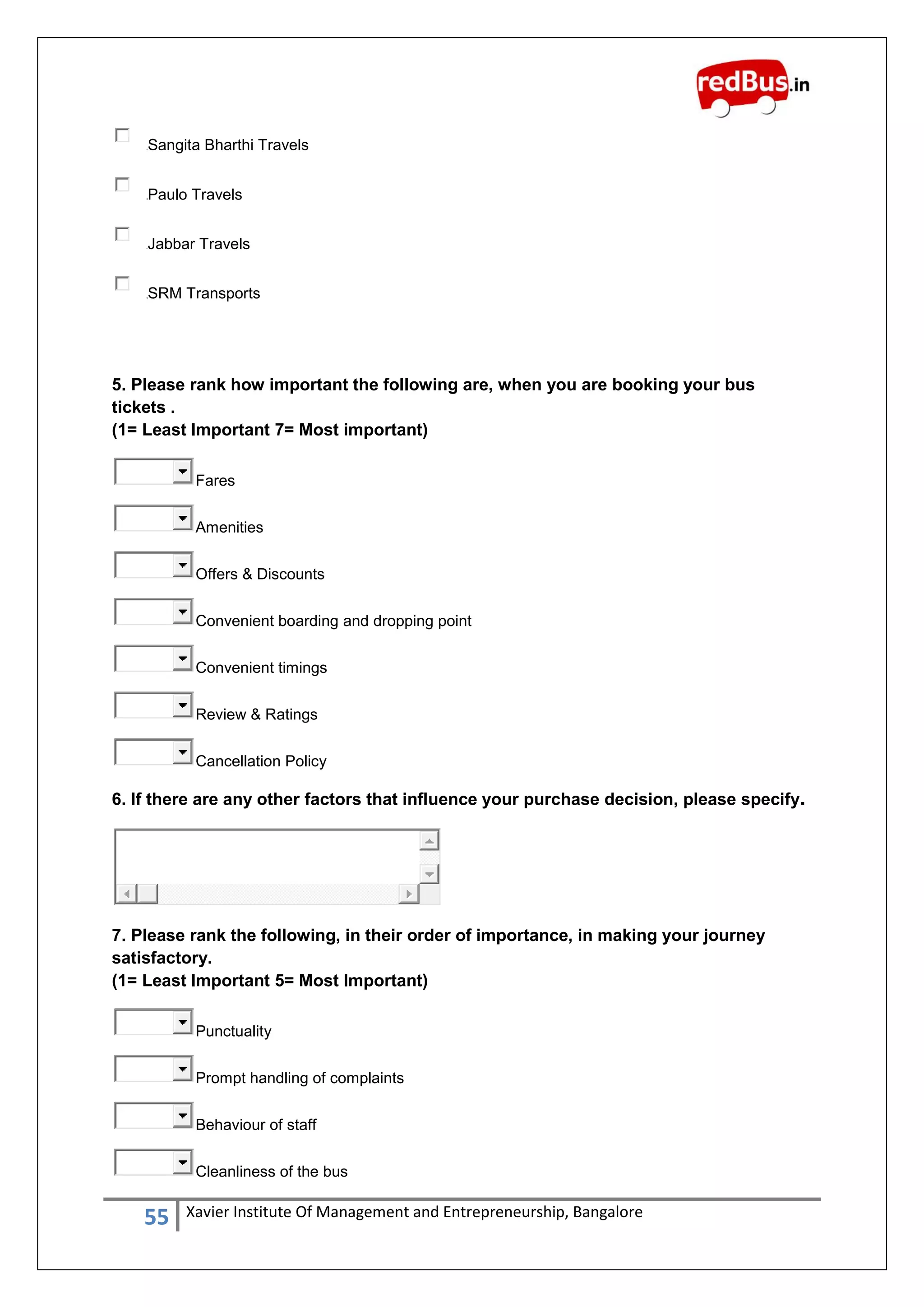 55 Xavier Institute Of Management and Entrepreneurship, Bangalore
Sangita Bharthi Travels
Paulo Travels
Jabbar Travels
SRM Transports
5. Please rank how important the following are, when you are booking your bus
tickets .
(1= Least Important 7= Most important)
Fares
Amenities
Offers & Discounts
Convenient boarding and dropping point
Convenient timings
Review & Ratings
Cancellation Policy
6. If there are any other factors that influence your purchase decision, please specify.
7. Please rank the following, in their order of importance, in making your journey
satisfactory.
(1= Least Important 5= Most Important)
Punctuality
Prompt handling of complaints
Behaviour of staff
Cleanliness of the bus
 