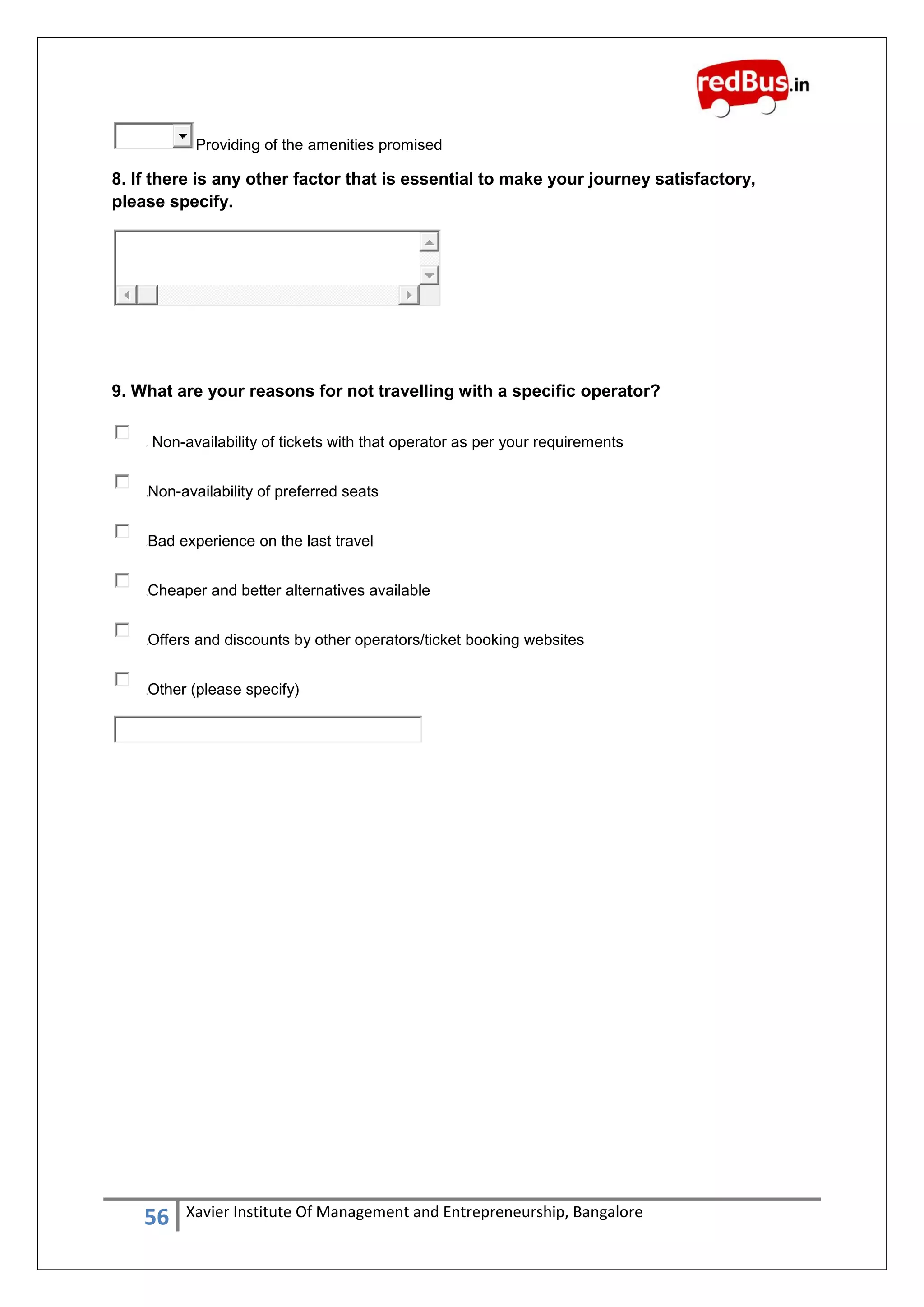 56 Xavier Institute Of Management and Entrepreneurship, Bangalore
Providing of the amenities promised
8. If there is any other factor that is essential to make your journey satisfactory,
please specify.
9. What are your reasons for not travelling with a specific operator?
Non-availability of tickets with that operator as per your requirements
Non-availability of preferred seats
Bad experience on the last travel
Cheaper and better alternatives available
Offers and discounts by other operators/ticket booking websites
Other (please specify)
 