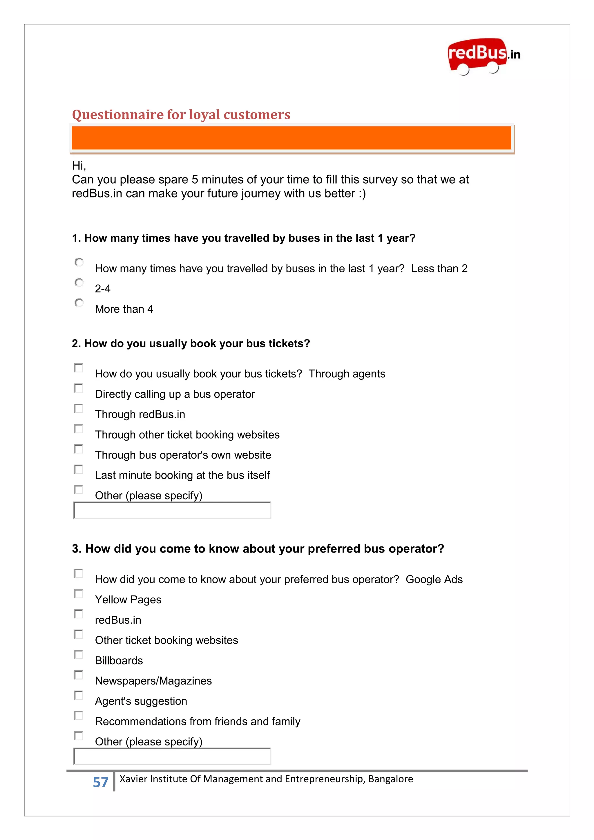 57 Xavier Institute Of Management and Entrepreneurship, Bangalore
Questionnaire for loyal customers
Hi,
Can you please spare 5 minutes of your time to fill this survey so that we at
redBus.in can make your future journey with us better :)
1. How many times have you travelled by buses in the last 1 year?
How many times have you travelled by buses in the last 1 year? Less than 2
2-4
More than 4
2. How do you usually book your bus tickets?
How do you usually book your bus tickets? Through agents
Directly calling up a bus operator
Through redBus.in
Through other ticket booking websites
Through bus operator's own website
Last minute booking at the bus itself
Other (please specify)
3. How did you come to know about your preferred bus operator?
How did you come to know about your preferred bus operator? Google Ads
Yellow Pages
redBus.in
Other ticket booking websites
Billboards
Newspapers/Magazines
Agent's suggestion
Recommendations from friends and family
Other (please specify)
 