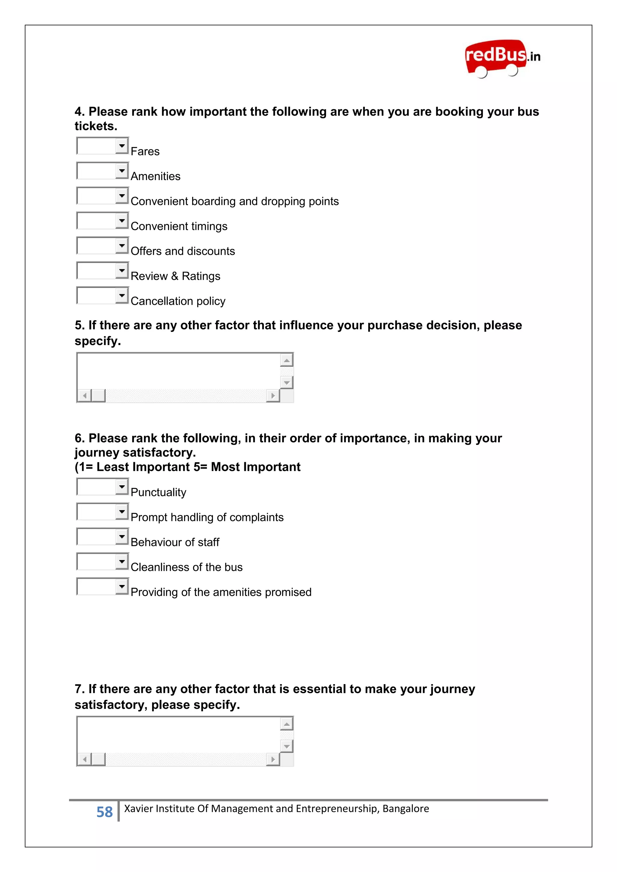 58 Xavier Institute Of Management and Entrepreneurship, Bangalore
4. Please rank how important the following are when you are booking your bus
tickets.
Fares
Amenities
Convenient boarding and dropping points
Convenient timings
Offers and discounts
Review & Ratings
Cancellation policy
5. If there are any other factor that influence your purchase decision, please
specify.
6. Please rank the following, in their order of importance, in making your
journey satisfactory.
(1= Least Important 5= Most Important
Punctuality
Prompt handling of complaints
Behaviour of staff
Cleanliness of the bus
Providing of the amenities promised
7. If there are any other factor that is essential to make your journey
satisfactory, please specify.
 