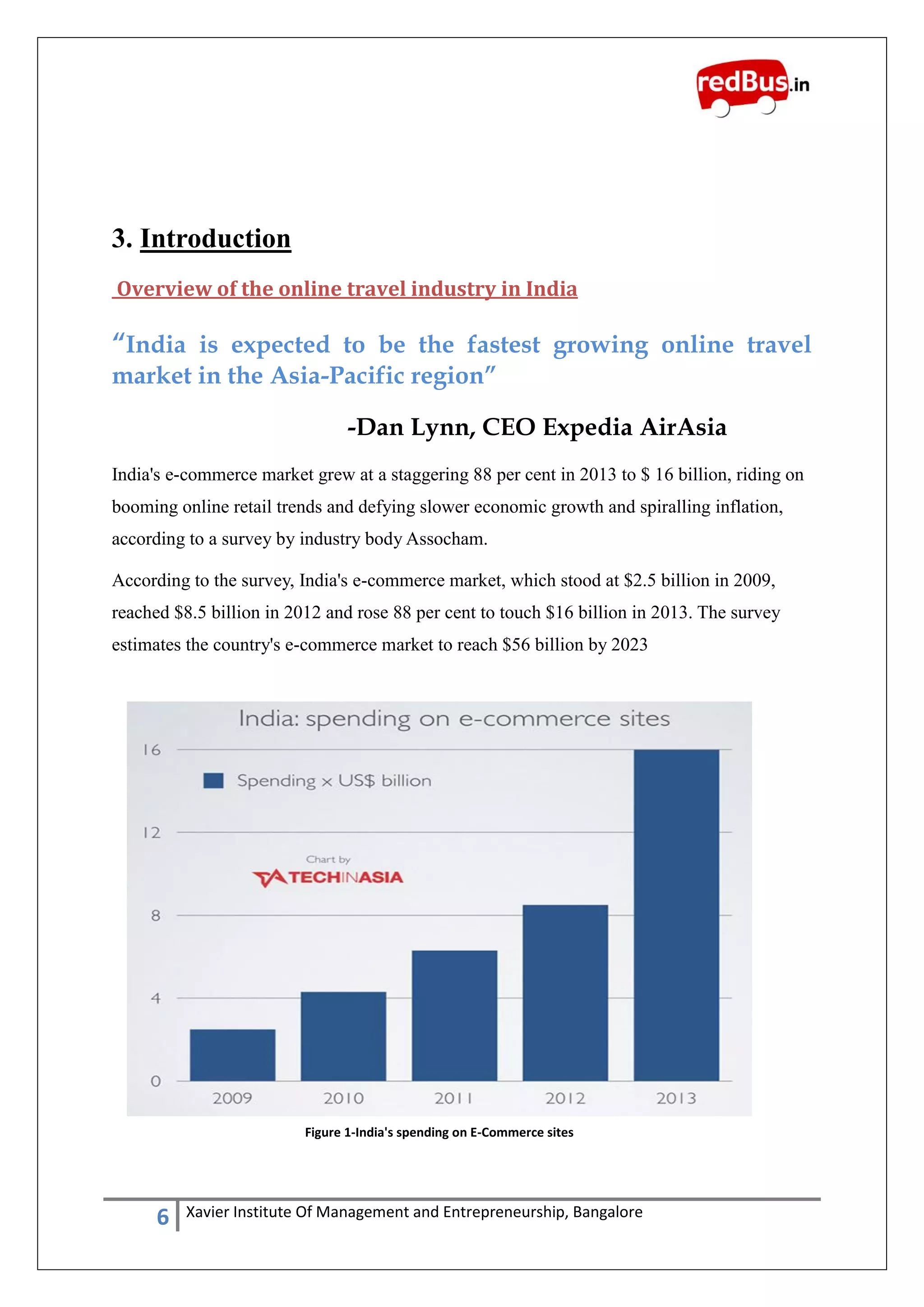 6 Xavier Institute Of Management and Entrepreneurship, Bangalore
3. Introduction
Overview of the online travel industry in India
“India is expected to be the fastest growing online travel
market in the Asia-Pacific region”
-Dan Lynn, CEO Expedia AirAsia
India's e-commerce market grew at a staggering 88 per cent in 2013 to $ 16 billion, riding on
booming online retail trends and defying slower economic growth and spiralling inflation,
according to a survey by industry body Assocham.
According to the survey, India's e-commerce market, which stood at $2.5 billion in 2009,
reached $8.5 billion in 2012 and rose 88 per cent to touch $16 billion in 2013. The survey
estimates the country's e-commerce market to reach $56 billion by 2023
Figure 1-India's spending on E-Commerce sites
 