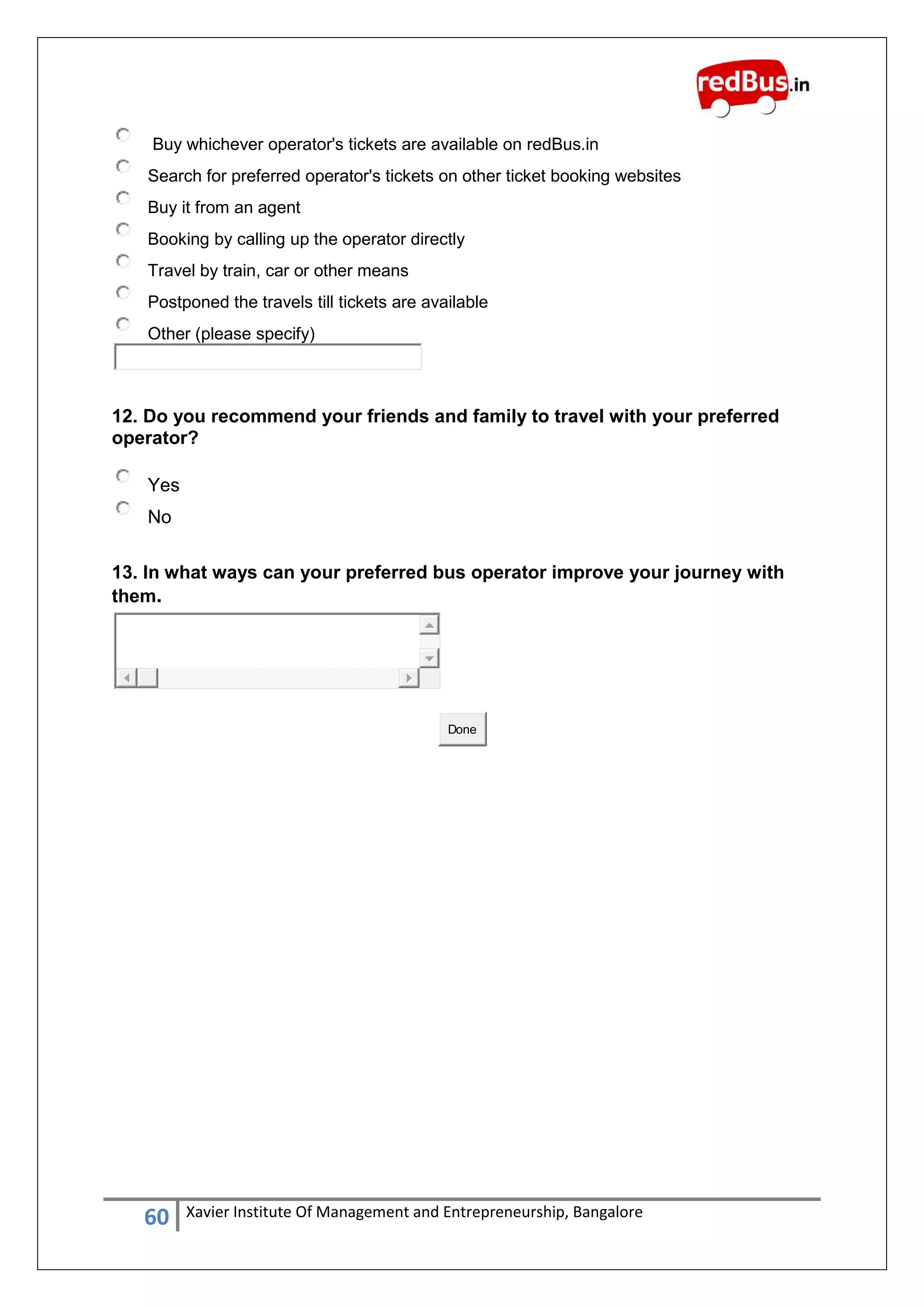 60 Xavier Institute Of Management and Entrepreneurship, Bangalore
Buy whichever operator's tickets are available on redBus.in
Search for preferred operator's tickets on other ticket booking websites
Buy it from an agent
Booking by calling up the operator directly
Travel by train, car or other means
Postponed the travels till tickets are available
Other (please specify)
12. Do you recommend your friends and family to travel with your preferred
operator?
Yes
No
13. In what ways can your preferred bus operator improve your journey with
them.
Done
 