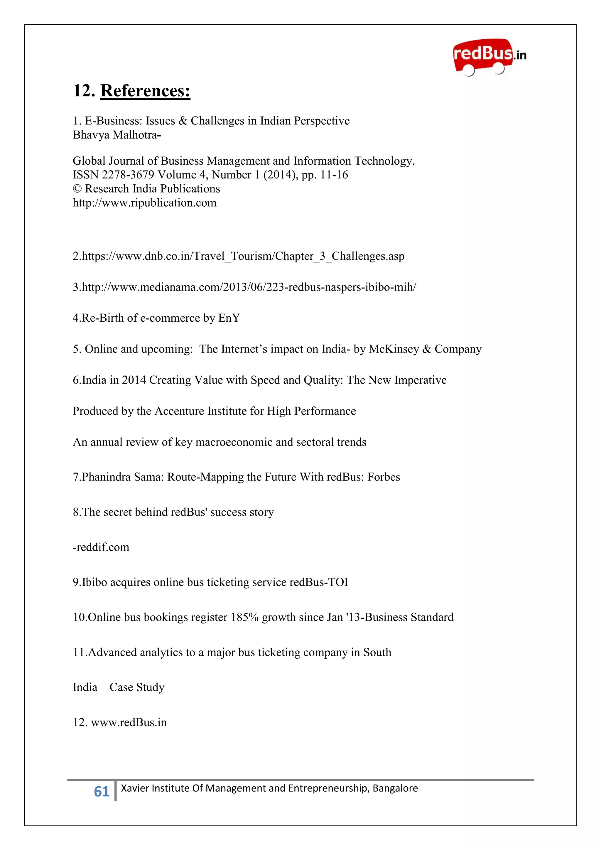 61 Xavier Institute Of Management and Entrepreneurship, Bangalore
12. References:
1. E-Business: Issues & Challenges in Indian Perspective
Bhavya Malhotra-
Global Journal of Business Management and Information Technology.
ISSN 2278-3679 Volume 4, Number 1 (2014), pp. 11-16
© Research India Publications
http://www.ripublication.com
2.https://www.dnb.co.in/Travel_Tourism/Chapter_3_Challenges.asp
3.http://www.medianama.com/2013/06/223-redbus-naspers-ibibo-mih/
4.Re-Birth of e-commerce by EnY
5. Online and upcoming: The Internet‟s impact on India- by McKinsey & Company
6.India in 2014 Creating Value with Speed and Quality: The New Imperative
Produced by the Accenture Institute for High Performance
An annual review of key macroeconomic and sectoral trends
7.Phanindra Sama: Route-Mapping the Future With redBus: Forbes
8.The secret behind redBus' success story
-reddif.com
9.Ibibo acquires online bus ticketing service redBus-TOI
10.Online bus bookings register 185% growth since Jan '13-Business Standard
11.Advanced analytics to a major bus ticketing company in South
India – Case Study
12. www.redBus.in
 