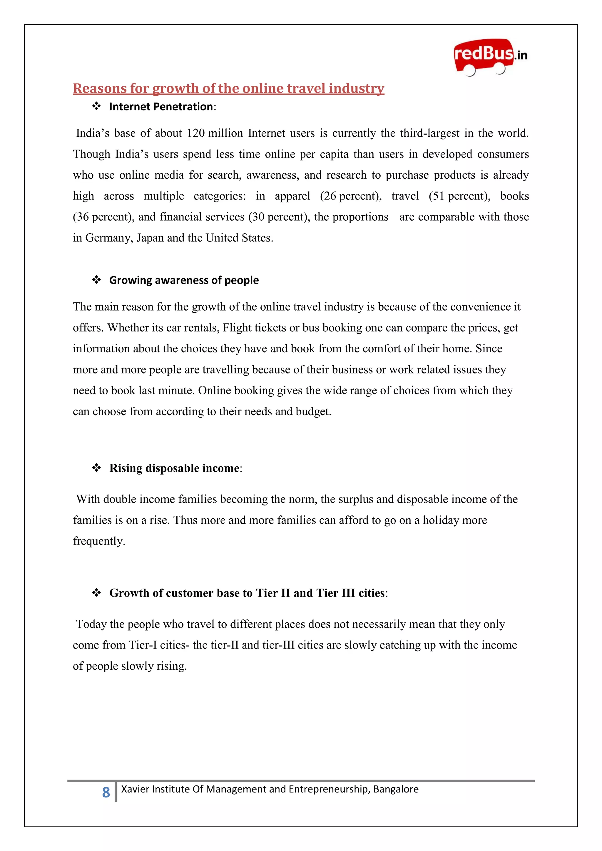 8 Xavier Institute Of Management and Entrepreneurship, Bangalore
Reasons for growth of the online travel industry
 Internet Penetration:
India‟s base of about 120 million Internet users is currently the third-largest in the world.
Though India‟s users spend less time online per capita than users in developed consumers
who use online media for search, awareness, and research to purchase products is already
high across multiple categories: in apparel (26 percent), travel (51 percent), books
(36 percent), and financial services (30 percent), the proportions are comparable with those
in Germany, Japan and the United States.
 Growing awareness of people
The main reason for the growth of the online travel industry is because of the convenience it
offers. Whether its car rentals, Flight tickets or bus booking one can compare the prices, get
information about the choices they have and book from the comfort of their home. Since
more and more people are travelling because of their business or work related issues they
need to book last minute. Online booking gives the wide range of choices from which they
can choose from according to their needs and budget.
 Rising disposable income:
With double income families becoming the norm, the surplus and disposable income of the
families is on a rise. Thus more and more families can afford to go on a holiday more
frequently.
 Growth of customer base to Tier II and Tier III cities:
Today the people who travel to different places does not necessarily mean that they only
come from Tier-I cities- the tier-II and tier-III cities are slowly catching up with the income
of people slowly rising.
 