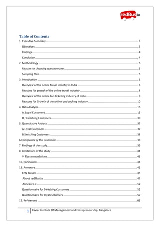 1 Xavier Institute Of Management and Entrepreneurship, Bangalore
Table of Contents
1. Executive Summary.............................................................................................................................3
Objectives ...........................................................................................................................................3
Findings...............................................................................................................................................4
Conclusion...........................................................................................................................................4
2. Methodology.......................................................................................................................................5
Reason for choosing questionnaire ....................................................................................................5
Sampling Plan......................................................................................................................................5
3. Introduction ........................................................................................................................................6
Overview of the online travel industry in India ..................................................................................6
Reasons for growth of the online travel industry...............................................................................8
Overview of the online bus ticketing industry of India.......................................................................9
Reasons for Growth of the online bus booking industry..................................................................10
4. Data Analysis.....................................................................................................................................15
A. Loyal Customers............................................................................................................................15
B. Switching Customers....................................................................................................................30
5. Quantitative Analysis ........................................................................................................................37
A.Loyal Customers ............................................................................................................................37
B.Switching Customers .....................................................................................................................38
6.Complaints by the customers ............................................................................................................39
7. Findings of the study.........................................................................................................................39
8. Limitations of the study ....................................................................................................................41
9. Recommendations.........................................................................................................................41
10. Conclusion.......................................................................................................................................44
11. Annexure.........................................................................................................................................45
KPN Travels .......................................................................................................................................45
About redBus.in ..............................................................................................................................47
Annexure-ii .......................................................................................................................................52
Questionnaire for Switching Customers...........................................................................................52
Questionnaire for loyal customers ...................................................................................................57
12. References ......................................................................................................................................61
 