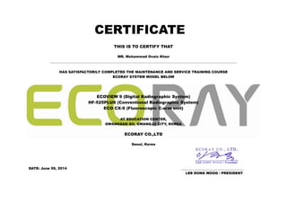 CERTIFICATE
THIS IS TO CERTIFY THAT
MR. Muhammad Ovais Khan
______________________________________________________________________________________________________________
HAS SATISFACTORILY COMPLETED THE MAINTENANCE AND SERVICE TRAINING COURSE
ECORAY SYSTEM MODEL BELOW
ECOVIEW 9 (Digital Radiographic System)
HF-525PLUS (Conventional Radiographic System)
ECO CX-9 (Fluoroscopic C-arm unit)
AT EDUCATION CENTER,
GWANGSAN GU, GWANGJU CITY, KOREA
ECORAY CO.,LTD
Seoul, Korea
DATE: June 09, 2014 _____________________________________
LEE DONG WOOG / PRESIDENT
 