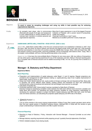 Page 1 of 3
BEHZAD RAZA
Objective
Profile ●
Experience HABIB BANK LIMITED (HBL), PAKISTAN - HEAD OFFICE (2006 to date)
Manager - II, Statutory and Policy Department
Experience Matrix:
Basel Reporting
●
Financial Reporting
●
● Manage statutory reporting requirements while preparing annual / quarterly financial statements of the Bank.
● Perform detailed analysis of pre-closing results.
Cell:
Email:
Skype:
LinkedIn:
Visa Status:
0509482019, 0504785667
syedbehzadraza@gmail.com
syedbehzad.raza
behzad raza
Visit Visa - One month till January 31, 2016
To excel in career by accepting challenges and using my skills in best possible way for achieving
organizational objectives.
An energetic team player, able to communicate
effectively with people of all ages and background
to work collaboratively to resolve problems and to
motivate team members to achieve personal and
organizational objectives.
● More than 9 years experience in one of the biggest Financial
Institution of Pakistan, with a proven record of productivity,
quality and integrity.
I have got 4 promotions in last 7 years.
Marked as an excellent performer in every single year.
About HBL: Habib Bank Limited (HBL) is the first ever commercial bank to be established in Pakistan in 1947. Over
the years, HBL has grown its branch network and become the largest private sector bank with over 1,600 domestic
branches and presence in more than 20 countries across the Middle East, Europe, Africa, USA and South Asia. HBL
has enjoyed a period of strong growth, improving profitability, and an increasingly solid balance sheet. Today, HBL is
the largest, most profitable, and one of the top performing banks in the country.
Impact on me: It has been the most profitable Bank of Pakistan for very many years. HBL has millions of transactions
per day which gives a great learning experience for any of the employee over here. Being in financial reporting gives
you a complete view of financial structure and its related accounting at HBL. For me, its a journey from a trainee to a
manager.
●
●
●
●
Preparation and implementation of capital adequacy under Basel I, II and III regimes. Regular projections are
provided to the management for better decision making i.e. capital planning, raise in tier 2 capital, improvement of
asset quality, sector to focus on. etc.
Grasp over Credit, Market (interest rate, equity position & foreign exchange risk) and Operational Risk. Being able
to ascertain risk across different asset classes, building policies and framework for them and continuously
monitoring them using conventional and advanced risk technologies have become my strength.
Calculation of liquidity risk.
Conducted extensive credit "stress testing" exercise mandated by State Bank of Pakistan.
Exercise involved (a) developing correlation matrix between the state bank defined macro-economic variables and
Habib Bank NPA portfolio. (b) Identifying the highly predictive variables by using regression methodology (c)
developing the regression equation to project the Bank’s Capital adequacy and NPA ratio both under the base
case and stress scenarios. (d) Calculating the projected capital adequacy and NPA ratio of the Bank.
I am an active member in the recent ongoing implementation of Misys Fusion Risk (capital calculator) which will be
their first ever capital solution in Pakistan's banking industry. Attended BPA in Dubai with the vendors to give
proper understanding of national discretion and HBL's system structure.
Reporting to Head of Statutory / Policy. Interaction with General Manager - Financial Controller as and when
required.
 