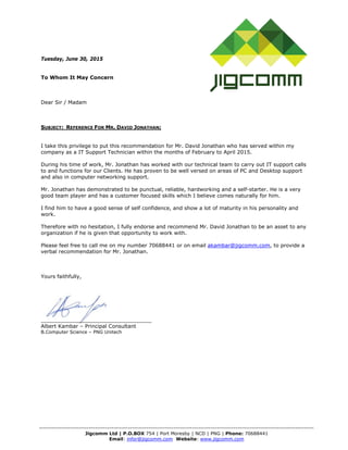 -------------------------------------------------------------------------------------------------------------------------------------
Jigcomm Ltd | P.O.BOX 754 | Port Moresby | NCD | PNG | Phone: 70688441
Email: infor@jigcomm.com Website: www.jigcomm.com
Tuesday, June 30, 2015
To Whom It May Concern
Dear Sir / Madam
SUBJECT: REFERENCE FOR MR. DAVID JONATHAN;
I take this privilege to put this recommendation for Mr. David Jonathan who has served within my
company as a IT Support Technician within the months of February to April 2015.
During his time of work, Mr. Jonathan has worked with our technical team to carry out IT support calls
to and functions for our Clients. He has proven to be well versed on areas of PC and Desktop support
and also in computer networking support.
Mr. Jonathan has demonstrated to be punctual, reliable, hardworking and a self-starter. He is a very
good team player and has a customer focused skills which I believe comes naturally for him.
I find him to have a good sense of self confidence, and show a lot of maturity in his personality and
work.
Therefore with no hesitation, I fully endorse and recommend Mr. David Jonathan to be an asset to any
organization if he is given that opportunity to work with.
Please feel free to call me on my number 70688441 or on email akambar@jigcomm.com, to provide a
verbal recommendation for Mr. Jonathan.
Yours faithfully,
__________________________________
Albert Kambar – Principal Consultant
B.Computer Science – PNG Unitech
 