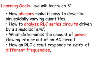 Learning Goals - we will learn: ch 31
  • How phasors make it easy to describe
  sinusoidally varying quantities.
  • How to analyze RLC series circuits driven
  by a sinusoidal emf.
  • What determines the amount of power
  flowing into or out of an AC circuit.
  • How an RLC circuit responds to emfs of
  different frequencies.
 