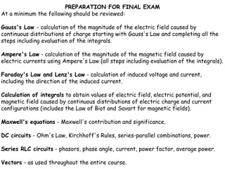 PREPARATION FOR FINAL EXAM
At a minimum the following should be reviewed:

Gauss's Law - calculation of the magnitude of the electric field caused by
continuous distributions of charge starting with Gauss's Law and completing all the
steps including evaluation of the integrals.

Ampere's Law - calculation of the magnitude of the magnetic field caused by
electric currents using Ampere's Law (all steps including evaluation of the integrals).

Faraday's Law and Lenz's Law - calculation of induced voltage and current,
including the direction of the induced current.

Calculation of integrals to obtain values of electric field, electric potential, and
magnetic field caused by continuous distributions of electric charge and current
configurations (includes the Law of Biot and Savart for magnetic fields).

Maxwell's equations - Maxwell's contribution and significance.

DC circuits - Ohm's Law, Kirchhoff's Rules, series-parallel combinations, power.

Series RLC circuits - phasors, phase angle, current, power factor, average power.

Vectors - as used throughout the entire course.
 