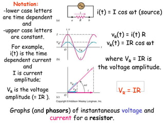 Notation:
-lower case letters            i(t) = I cos ωt (source)
are time dependent
       and
-upper case letters
   are constant.                    vR(t) = i(t) R
                                  vR(t) = IR cos ωt
   For example,
  i(t) is the time
dependent current                where VR = IR is
         and                   the voltage amplitude.
    I is current
     amplitude;
 VR is the voltage                    VR = IR
 amplitude (= IR ).

  Graphs (and phasors) of instantaneous voltage and
               current for a resistor.
 