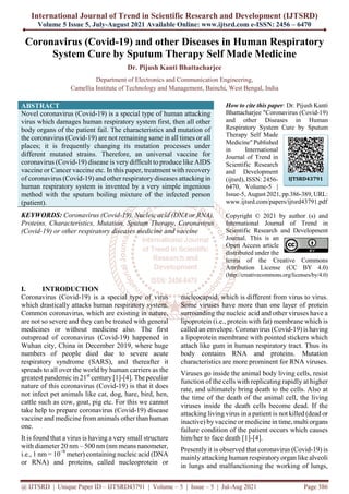 International Journal of Trend in Scientific Research and Development (IJTSRD)
Volume 5 Issue 5, July-August 2021 Available Online: www.ijtsrd.com e-ISSN: 2456 – 6470
@ IJTSRD | Unique Paper ID – IJTSRD43791 | Volume – 5 | Issue – 5 | Jul-Aug 2021 Page 386
Coronavirus (Covid-19) and other Diseases in Human Respiratory
System Cure by Sputum Therapy Self Made Medicine
Dr. Pijush Kanti Bhattacharjee
Department of Electronics and Communication Engineering,
Camellia Institute of Technology and Management, Bainchi, West Bengal, India
ABSTRACT
Novel coronavirus (Covid-19) is a special type of human attacking
virus which damages human respiratory system first, then all other
body organs of the patient fail. The characteristics and mutation of
the coronavirus (Covid-19) are not remaining same in all times or all
places; it is frequently changing its mutation processes under
different mutated strains. Therefore, an universal vaccine for
coronavirus (Covid-19) disease is very difficult to produce like AIDS
vaccine or Cancer vaccine etc. In this paper, treatment with recovery
of coronavirus (Covid-19) and other respiratory diseases attacking in
human respiratory system is invented by a very simple ingenious
method with the sputum boiling mixture of the infected person
(patient).
KEYWORDS: Coronavirus (Covid-19), Nucleic acid (DNA or RNA),
Proteins, Characteristics, Mutation, Sputum Therapy, Coronavirus
(Covid-19) or other respiratory diseases medicine and vaccine
How to cite this paper: Dr. Pijush Kanti
Bhattacharjee "Coronavirus (Covid-19)
and other Diseases in Human
Respiratory System Cure by Sputum
Therapy Self Made
Medicine" Published
in International
Journal of Trend in
Scientific Research
and Development
(ijtsrd), ISSN: 2456-
6470, Volume-5 |
Issue-5, August 2021, pp.386-389, URL:
www.ijtsrd.com/papers/ijtsrd43791.pdf
Copyright © 2021 by author (s) and
International Journal of Trend in
Scientific Research and Development
Journal. This is an
Open Access article
distributed under the
terms of the Creative Commons
Attribution License (CC BY 4.0)
(http://creativecommons.org/licenses/by/4.0)
I. INTRODUCTION
Coronavirus (Covid-19) is a special type of virus
which drastically attacks human respiratory system.
Common coronavirus, which are existing in nature,
are not so severe and they can be treated with general
medicines or without medicine also. The first
outspread of coronavirus (Covid-19) happened in
Wuhan city, China in December 2019, where huge
numbers of people died due to severe acute
respiratory syndrome (SARS), and thereafter it
spreads to all over the world by human carriers as the
greatest pandemic in 21st
century[1]-[4]. The peculiar
nature of this coronavirus (Covid-19) is that it does
not infect pet animals like cat, dog, hare, bird, hen,
cattle such as cow, goat, pig etc. For this we cannot
take help to prepare coronavirus (Covid-19) disease
vaccine and medicine from animals other than human
one.
It is found that a virus is having a very small structure
with diameter 20 nm – 500 nm (nm means nanometer,
i.e., 1 nm = 10−9
meter) containingnucleic acid (DNA
or RNA) and proteins, called nucleoprotein or
nucleocapsid, which is different from virus to virus.
Some viruses have more than one layer of protein
surrounding the nucleic acid and other viruses have a
lipoprotein (i.e., protein with fat) membrane which is
called an envelope. Coronavirus (Covid-19) is having
a lipoprotein membrane with pointed stickers which
attach like gum in human respiratory tract. Thus its
body contains RNA and proteins. Mutation
characteristics are more prominent for RNA viruses.
Viruses go inside the animal body living cells, resist
function of the cells with replicating rapidly at higher
rate, and ultimately bring death to the cells. Also at
the time of the death of the animal cell, the living
viruses inside the death cells become dead. If the
attacking living virus in a patient is not killed (dead or
inactive) by vaccine or medicine in time, multi organs
failure condition of the patient occurs which causes
him/her to face death [1]-[4].
Presently it is observed that coronavirus (Covid-19) is
mainly attacking human respiratory organ like alveoli
in lungs and malfunctioning the working of lungs,
IJTSRD43791
 