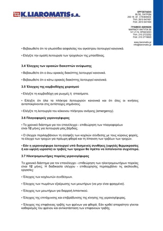 ΕΡΓΟΣΤΑΣΙΟ
ΒΙ.ΠΕ. ΠΑΤΡΩΝ
250 18 ΑΓ. ΣΤΕΦΑΝΟΣ
ΤΗΛ: 2610 647491
FAX: 2610 647494
ΓΡΑΦΕΙΟ ΑΘΗΝΩΝ
ΜΑΡΙΝΟΥ ΑΝΤΥΠΑ 56
141 21 Ν. ΗΡΑΚΛΕΙΟ
ΤΗΛ: 210 2723252
FAX: 210 2719820
www.liaromatis.gr
info@liaromatis.gr
• Βεβαιωθείτε ότι το γλωσσίδιο ασφαλείας του αγκίστρου λειτουργεί κανονικά.
• Ελέγξτε την ομαλή λειτουργία των τροχαλιών της μπασδέκας.
3.4 Έλεγχος των οριακών διακοπτών ανύψωσης
• Βεβαιωθείτε ότι ο άνω οριακός διακόπτης λειτουργεί κανονικά.
• Βεβαιωθείτε ότι ο κάτω οριακός διακόπτης λειτουργεί κανονικά.
3.5 Έλεγχος της κομβιοδόχης χειρισμού
• Ελέγξτε τη κομβιοδόχη για ρωγμές ή σπασίματα.
• Ελέγξτε ότι όλα τα πλήκτρα λειτουργούν κανονικά και ότι όλες οι κινήσεις
ανταποκρίνονται στις αντίστοιχες σημάνσεις.
• Ελέγξτε τη λειτουργία του κόκκινου πλήκτρου ανάγκης (emergency).
3.6 Πλαγιοφορείς γερανογέφυρας
• Το χρονικό διάστημα για τον επανέλεγχο - επιθεώρηση των πλαγιοφορέων
είναι 12 μήνες για λειτουργία μίας βάρδιας.
• Ο έλεγχοι περιλαμβάνουν τη σύσφιξη των κοχλιών σύνδεσης με τους κύριους φορείς,
το έλεγχο των τροχών για πρόωρη φθορά και τη λίπανση των τριβέων των τροχών.
• Εάν η γερανογέφυρα λειτουργεί υπό δυσμενείς συνθήκες (υψηλές θερμοκρασίες
ή και υψηλή υγρασία) οι τριβείς των τροχών θα πρέπει να λιπαίνονται συχνότερα.
3.7 Ηλεκτρομειωτήρες πορείας γερανογέφυρας
Το χρονικό διάστημα για τον επανέλεγχο - επιθεώρηση των ηλεκτρομειωτήρων πορείας
είναι 12 μήνες. Η διαδικασία ελέγχου - επιθεώρησης περιλαμβάνει τις ακόλουθες
εργασίες:
• Έλεγχος των κοχλιωτών συνδέσμων.
• Έλεγχος των πωμάτων εξαέρωσης των μειωτήρων (να μην είναι φραγμένα).
• Έλεγχος των μειωτήρων για διαρροή λιπαντικού.
• Έλεγχος της επιτάχυνσης και επιβράδυνσης της κίνησης της γερανογέφυρας.
• Έλεγχος της επιφάνειας τριβής των φρένων για φθορά. Εάν κριθεί απαραίτητο γίνεται
καθαρισμός του φρένου και αντικατάσταση των επιφανειών τριβής.
 