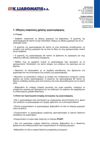 ΕΡΓΟΣΤΑΣΙΟ
ΒΙ.ΠΕ. ΠΑΤΡΩΝ
250 18 ΑΓ. ΣΤΕΦΑΝΟΣ
ΤΗΛ: 2610 647491
FAX: 2610 647494
ΓΡΑΦΕΙΟ ΑΘΗΝΩΝ
ΜΑΡΙΝΟΥ ΑΝΤΥΠΑ 56
141 21 Ν. ΗΡΑΚΛΕΙΟ
ΤΗΛ: 210 2723252
FAX: 210 2719820
www.liaromatis.gr
info@liaromatis.gr
1. Οδηγίες ασφαλούς χρήσης γερανογέφυρας
1.1 Γενικά
• Διαβάστε προσεκτικά τις οδηγίες χειρισμού του βαρούλκου. Ο χειριστής της
γερανογέφυρας θα πρέπει να έχει κατανοήσει πλήρως τις οδηγίες χειρισμού και να τις
ακολουθεί πιστά.
• Ο χειριστής της γερανογέφυρας θα πρέπει να είναι κατάλληλα εκπαιδευμένος, να
γνωρίζει τους κανόνες χειρισμού και να είναι σε θέση να τους χρησιμοποιήσει σωστά
και με ασφάλεια.
• Ο χειριστής της γερανογέφυρας θα πρέπει να βρίσκεται σε εγρήγορση για τους
πιθανούς κινδύνους πρόκλησης ατυχήματος.
• Μάθετε πώς να χειρίζεστε σωστά τη γερανογέφυρα πριν ξεκινήσετε να τη
χρησιμοποιείτε. Κατανοήστε τον τρόπο ελέγχου των κινήσεων του αγκίστρου και του
φορτίου.
• Φροντίστε να εξοικειωθείτε με τα σύμβολα κατεύθυνσης που βρίσκονται στο
χειριστήριο και που αντιστοιχούν στις κινήσεις της γερανογέφυρας.
• Φροντίστε να κατανοήσετε πλήρως τα σινιάλα που υποδεικνύουν ανύψωση, κίνηση
φορείου και κίνηση γερανογέφυρας. Ο χειριστής της γερανογέφυρας θα πρέπει να
δέχεται υποδείξεις κίνησης μόνο από εκείνους που είναι εξουσιοδοτημένοι για το σκοπό
αυτό.
• Βεβαιωθείτε ότι υπάρχει επαρκής φωτισμός στο χώρο εργασίας, υπάρχουν τα
απαραίτητα εργαλεία και εξαρτήματα για την ανάρτηση των φορτίων και εφαρμόζονται
οι ενδεικνυόμενες μέθοδοι διακίνησης.
1.2 Κατά την προετοιμασία έναρξης λειτουργίας της γερανογέφυρας
• Εάν η γερανογέφυρα είναι εξοπλισμένη με μηχανισμούς ακινητοποίησης (π.χ. φρένο
που κλειδώνει τη γερανογέφυρα στη τροχιά), φροντίστε να το απενεργοποιήσετε.
• Προτού ενεργοποιήσετε τη γερανογέφυρα, βεβαιωθείτε ότι όλα τα πλήκτρα χειρισμού
είναι στη θέση 0.
• Ενεργοποιήστε τη γερανογέφυρα γυρίζοντας αριστερόστροφα το κόκκινο διακόπτη
emergency του χειριστηρίου.
• Ενεργοποιήστε το κύριο relay πιέζοντας το πλήκτρο START.
• Εάν στο χειριστήριο υπάρχει διακόπτης επιλογής, βεβαιωθείτε ότι ο διακόπτης
βρίσκεται στην επιθυμητή θέση πριν ενεργοποιήσετε τα πλήκτρα χειρισμού.
• Βεβαιωθείτε ότι όλοι οι οριακοί διακόπτες ασφαλείας λειτουργούν.
 