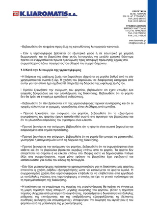 ΕΡΓΟΣΤΑΣΙΟ
ΒΙ.ΠΕ. ΠΑΤΡΩΝ
250 18 ΑΓ. ΣΤΕΦΑΝΟΣ
ΤΗΛ: 2610 647491
FAX: 2610 647494
ΓΡΑΦΕΙΟ ΑΘΗΝΩΝ
ΜΑΡΙΝΟΥ ΑΝΤΥΠΑ 56
141 21 Ν. ΗΡΑΚΛΕΙΟ
ΤΗΛ: 210 2723252
FAX: 210 2719820
www.liaromatis.gr
info@liaromatis.gr
• Βεβαιωθείτε ότι τα φρένα προς όλες τις κατευθύνσεις λειτουργούν κανονικά.
• Εάν η γερανογέφυρα βρίσκεται σε εξωτερικό χώρο ή σε εσωτερικό με χαμηλή
θερμοκρασία και το βαρούλκο ήταν εκτός λειτουργίας για μεγάλο χρονικό διάστημα
πρέπει να ενεργοποιείται πρώτα η ανύψωση προς αποφυγή πρόκλησης ζημίας στο
συρματόσχοινο λόγω παγώματος του οδηγού του συρματόσχοινου.
1.3 Κατά την λειτουργία της γερανογέφυρας
• Η διάρκεια της ωφέλιμης ζωής του βαρούλκου εξαρτάται σε μεγάλο βαθμό από το εάν
χρησιμοποιείται σωστά ή όχι. Η χρήση του βαρούλκου σε διαφορετική κατηγορία από
αυτήν για την οποία έχει σχεδιαστεί επηρεάζει τη διάρκεια της ωφέλιμης ζωής του.
• Προτού ξεκινήσετε την ανύψωση του φορτίου, βεβαιωθείτε ότι έχετε επιλέξει ένα
ασφαλές δρομολόγιο για την ολοκλήρωση της διακίνησης. Βεβαιωθείτε ότι το φορτίο
δεν θα έρθει σε επαφή με εμπόδια ή ανθρώπους.
• Βεβαιωθείτε ότι δεν βρίσκονται επί της γερανογέφυρας τεχνικοί συντήρησης και ότι οι
τροχιές κύλισης και οι γραμμές τροφοδοσίας είναι ελεύθερες από εμπόδια.
• Προτού ξεκινήσετε την ανύψωση του φορτίου, βεβαιωθείτε ότι τα εξαρτήματα
συγκράτησης του φορτίου έχουν τοποθετηθεί σωστά στο άγκιστρο του βαρούλκου και
ότι το γλωσσίδιο ασφαλείας του αγκίστρου είναι κλειστό.
• Προτού ξεκινήσετε την ανύψωση, βεβαιωθείτε ότι το φορτίο είναι σωστά ζυγισμένο και
ασφαλισμένο στα σημεία πρόσδεσης.
• Προτού ξεκινήσετε την ανύψωση, βεβαιωθείτε ότι το φορτίο δεν μπορεί να μετακινηθεί,
γλιστρήσει ή απαγκιστρωθεί κατά τη διάρκεια της διακίνησης.
• Προτού ξεκινήσετε την ανύψωση του φορτίου, βεβαιωθείτε ότι τα συρματόσχοινα είναι
κάθετα και ότι το βαρούλκο βρίσκεται ακριβώς επάνω από το φορτίο. Το φορτίο δεν
επιτρέπεται να σύρεται ή να έλκεται επάνω στο έδαφος ώστε να δημιουργείται πλάγια
έλξη στα συρματόσχοινα, παρά μόνο εφόσον το βαρούλκο έχει σχεδιαστεί και
κατασκευαστεί για αυτού του είδους τη λειτουργία.
• Εάν δύο γερανογέφυρες πρόκειται να χρησιμοποιηθούν για τη διακίνηση ενός φορτίου,
απαιτείται η χρήση ράβδου εξισορρόπησης ώστε να κατανέμεται το φορτίο ομαλά. Η
συγχρονισμένη χρήση δύο γερανογεφυρών επιβάλλεται να επιβλέπεται από εργοδηγό
με κατάλληλες γνώσεις στις γερανογέφυρες ο οποίος και έχει το γενικό πρόσταγμα για
τη πραγματοποίηση της διακίνησης.
• Η εκκίνηση και το σταμάτημα της πορείας της γερανογέφυρας θα πρέπει να γίνεται με
τη μικρή ταχύτητα προς αποφυγή μεγάλης αιώρησης του φορτίου. (Όταν η ταχύτητα
πορείας ελέγχεται από μετατροπέα συχνότητας, προσφέρεται η δυνατότητα κατάλληλης
ρύθμισης της επιτάχυνσης και της επιβράδυνσης εξασφαλίζοντας τις βέλτιστες
συνθήκες εκκίνησης και σταματήματος). Αποφεύγετε την αιώρηση του αγκίστρου ή του
φορτίου κατά τη μετακίνηση της γερανογέφυρας.
 