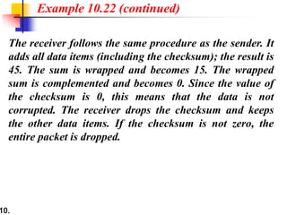 10.
The receiver follows the same procedure as the sender. It
adds all data items (including the checksum); the result is
45. The sum is wrapped and becomes 15. The wrapped
sum is complemented and becomes 0. Since the value of
the checksum is 0, this means that the data is not
corrupted. The receiver drops the checksum and keeps
the other data items. If the checksum is not zero, the
entire packet is dropped.
Example 10.22 (continued)
 