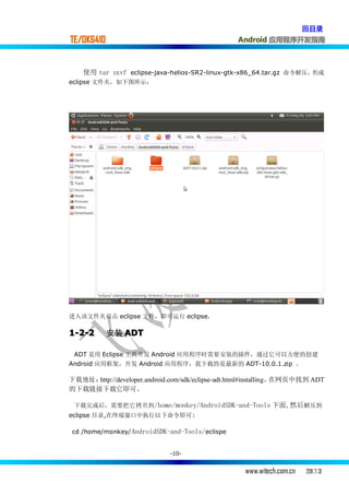 回目录
TE/OK6410                                         Android 应用程序开发指南



    使用 tar zxvf eclipse-java-helios-SR2-linux-gtk-x86_64.tar.gz 命令解压，形成
eclipse 文件夹，如下图所示：




进入该文件夹双击 eclipse 文件，即可运行 eclipse.

1-2-2       安装 ADT

 ADT 是用 Eclipse 工具开发 Android 应用程序时需要安装的插件，通过它可以方便的创建
Android 应用框架，开发 Android 应用程序，我下载的是最新的 ADT-10.0.1.zip 。

下载地址：http://developer.android.com/sdk/eclipse-adt.html#installing，在网页中找到 ADT
的下载链接下载它即可。

 下载完成后，需要把它拷贝到 /home/monkey/AndroidSDK-and-Tools 下面,然后解压到
eclipse 目录,在终端窗口中执行以下命令即可:

cd /home/monkey/ AndroidSDK-and-Tools/eclispe


                              -10-


                                                    www.witech.com.cn   2011.7.31
 