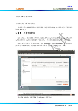 回目录
TE/OK6410                             Android 应用程序开发指南



unzip ../ADT-10.0.1.zip




这样就完成了 ADT 插件的安装.

  如果您无法下载 ADT 插件，可以使用我们光盘资料中的 ADT，或者从我们官方下载服务里
面下载 ADT 插件.

1-2-3       设置开发环境

  运行 eclipse，提示您选择工作空间，这里选择/home/monkey/AndroidApp 文件夹作为
为我的工作空间，选择工作空间是为了存放工程，一个工作空间里面可以有多个工程存在。

  选择完成工作空间后 , 出现欢迎界面，选择 Windows 菜单中的 preference 项，弹出窗体，
然后单击 Brower 按钮，选择您编译的 SDK 文件夹，然后单击 Apply 按钮，如图:




  单击 OK 键确定，这样 SDK 在 eclipse 中设置完成。

                          -11-


                                       www.witech.com.cn   2011.7.31
 