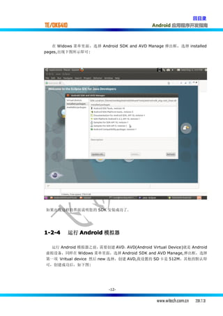 回目录
TE/OK6410                                    Android 应用程序开发指南



   在 Widows 菜单里面，选择 Android SDK and AVD Manage 弹出框，选择 installed
pages,出现下图所示即可:




如果出现这样的界面说明您的 SDK 安装成功了.




1-2-4       运行 Android 模拟器

 运行 Android 模拟器之前，     需要创建 AVD，AVD(Android Virtual Device)就是 Android
虚拟设备，同样在 Widows 菜单里面，选择 Android SDK and AVD Manage,弹出框，选择
第一项 Vritual device 然后 new 选择，创建 AVD,我设置的 SD 卡是 512M，其他的默认即
可，创建成功后，如下图:




                          -12-


                                               www.witech.com.cn   2011.7.31
 