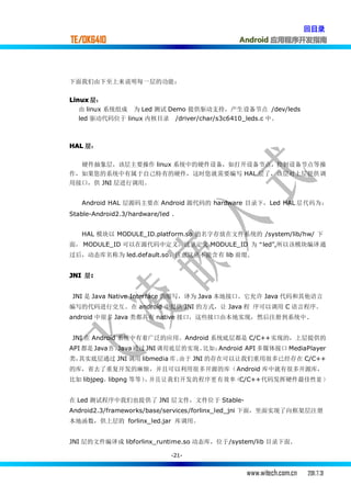 回目录
TE/OK6410                                   Android 应用程序开发指南




下面我们由下至上来说明每一层的功能：


Linux 层：
   由 linux 系统组成 为 Led 测试 Demo 提供驱动支持，产生设备节点 /dev/leds
   led 驱动代码位于 linux 内核目录 /driver/char/s3c6410_leds.c 中。



HAL 层：

  硬件抽象层，该层主要操作 linux 系统中的硬件设备，如打开设备节点，控制设备节点等操
作，如果您的系统中有属于自己特有的硬件，这时您就需要编写 HAL 层了，该层对上层提供调
用接口，供 JNI 层进行调用。


   Android HAL 层源码主要在 Android 源代码的 hardware 目录下，Led HAL 层 代 码 为 ：
Stable-Android2.3/hardware/led .


   HAL 模块以 MODULE_ID.platform.so 的名字存放在文件系统的 /system/lib/hw/ 下
面， MODULE_ID 可以在源代码中定义，这里定义 MODULE_ID 为“led”,所以该模块编译通
过后，动态库名称为 led.default.so，注意这里不能含有 lib 前缀.


JNI 层:
     :


JNI 是 Java Native Interface 的缩写，译为 Java 本地接口。它允许 Java 代码和其他语言
编写的代码进行交互。在 android 中提供 JNI 的方式，让 Java 程 序可以调用 C 语言程序。
android 中很多 Java 类都具有 native 接口，这些接口由本地实现，然后注册到系统中 .


JNI 在 Android 系统中有着广泛的应用。Android 系统底层都是 C/C++实现的，上层提供的
API 都是 Java 的 ，Java 通过 JNI 调用底层的实现。比如：Android API 多媒体接口 MediaPlayer
类，其实底层通过 JNI 调用 libmedia 库。由于 JNI 的存在可以让我们重用很多已经存在 C/C++
的库，省去了重复开发的麻烦，并且可以利用很多开源的库（Android 库中就有很多开源库，
比如 libjpeg，libpng 等等） 并且让我们开发的程序更 有效率（C/C++代码发挥硬件最佳性能 ）
                     ，


在 Led 测试程序中我们也提供了 JNI 层文件，文件位于 Stable-
Android2.3/frameworks/base/services/forlinx_led_jni 下面，里面实现了向框架层注册
本地函数，供上层的 forlinx_led.jar 库调用。


JNI 层的文件编译成 libforlinx_runtime.so 动态库，位于/system/lib 目录下面.

                               -21-


                                              www.witech.com.cn   2011.7.31
 