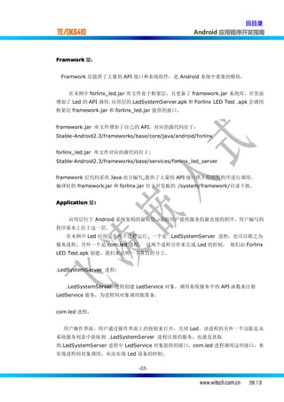 回目录
TE/OK6410                                           Android 应用程序开发指南



Framwork 层：


 Framwork 层提供了大量的 API 接口和系统组件，是 Android 系统中重要的模块，


    在本例中 forlinx_led.jar 库文件处于框架层，且更新了 framework.jar 系统库，在里面
增加了 Led 的 API 调用，应用层的 LedSystemServer.apk 和 Forlinx LED Test .apk 会调用
框架层 framework.jar 和 forlinx_led.jar 提供的接口.


framework.jar 库文件增加了自己的 API，对应的源代码位于：
Stable-Android2.3/frameworks/base/core/java/android/forlinx


forlinx_led.jar 库文件对应的源代码位于:
Stable-Android2.3/frameworks/base/services/forlinx_led_server


framework 层代码采用 Java 语言编写,提供了大量的 API 接口供上层应用程序进行调用。
编译好的 framework.jar 和 forlinx.jar 位于开发板的 /system/framework/目录下面.


Application 层:
             :


    应用层位于 Android 系统架构的最高层，是给用户提供服务的最直接的程序，用户编写的
程序基本上位于这一层.
   在本例中 Led 应用层有两个进程运行, 一个是 .LedSystemServer 进程，也可以称之为
服务进程，另外一个是 com.led 进程， 这两个进程合作来完成 Led 的控制， 他们由 Forlinx
LED Test.apk 创建，我们来说明一下各自的分工。


.LedSystemServer 进程:


   .LedSystemServer 进程创建 LedService 对象，调用系统服务中的 API 函数来注册
LedService 服务，为进程间对象调用做准备。


com.led 进程：


  用户操作界面，用户通过操作界面上的按钮来打开，关闭 Led。该进程的另外一个功能是从
系统服务列表中获取到 .LedSystemServer 进程注册的服务，也就是获取
到.LedSystemServer 进程中 LedService 对象提供的接口，com.led 进程调用这些接口，来
实现进程间对象调用，从而实现 Led 设备的控制。

                               -22-


                                                      www.witech.com.cn   2011.7.31
 