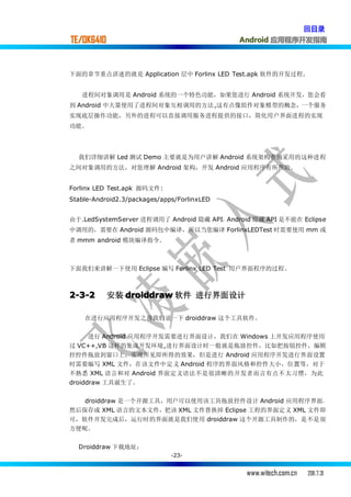 回目录
TE/OK6410                                    Android 应用程序开发指南



下面的章节重点讲述的就是 Application 层中 Forlinx LED Test.apk 软件的开发过程.


   进程间对象调用是 Android 系统的一个特色功能，如果您进行 Android 系统开发，您会看
到 Android 中大量使用了进程间对象互相调用的方法,这有点像组件对象模型的概念，一个服务
实现底层操作功能，另外的进程可以直接调用服务进程提供的接口，简化用户界面进程的实现
功能。




  我们详细讲解 Led 测试 Demo 主要就是为用户讲解 Android 系统架构普遍采用的这种进程
之间对象调用的方法，对您理解 Android 架构，开发 Android 应用程序有所帮助.


Forlinx LED Test.apk 源码文件:
Stable-Android2.3/packages/apps/ForlinxLED


由于.LedSystemServer 进程调用了 Android 隐藏 API，Android 隐藏 API 是不能在 Eclipse
中调用的，需要在 Android 源码包中编译，所以当您编译 ForlinxLEDTest 时需要使用 mm 或
者 mmm android 模块编译指令.



下面我们来讲解一下使用 Eclipse 编写 Forlinx LED Test 用户界面程序的过程。



2-3-2       安装 droiddraw 软件 进行界面设计

    在进行应用程序开发之前我们说一下 droiddraw 这个工具软件。


      进行 Android 应用程序开发需要进行界面设计，我们在 Windows 上开发应用程序使用
过 VC++,VB 这样的集成开发环境,进行界面设计时一般就是拖放控件，比如把按钮控件，编辑
控控件拖放到窗口上，实现所见即所得的效果，但是进行 Android 应用程序开发进行界面设置
时需要编写 XML 文件，在该文件中定义 Android 程序的界面风格和控件大小，位置等，对于
不熟悉 XML 语言和对 Android 界面定义语法不是很清晰的开发者而言有点不太习惯，为此
droiddraw 工具诞生了。


   droiddraw 是一个开源工具，用户可以使用该工具拖放控件设计 Android 应用程序界面，
然后保存成 XML 语言的文本文件，把该 XML 文件替换掉 Eclipse 工程的界面定义 XML 文件即
可，软件开发完成后，运行时的界面就是我们使用 droiddraw 这个开源工具制作的，是不是很
方便呢。


  Droiddraw 下载地址：
                              -23-


                                              www.witech.com.cn   2011.7.31
 