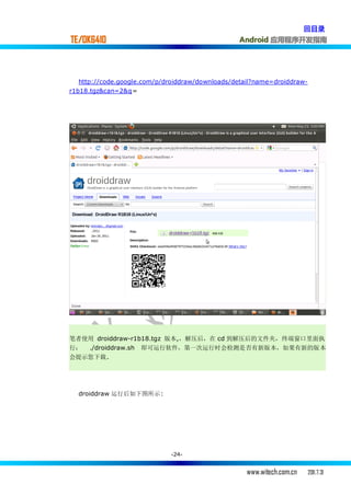 回目录
TE/OK6410                                        Android 应用程序开发指南




  http://code.google.com/p/droiddraw/downloads/detail?name=droiddraw-
r1b18.tgz&can=2&q=




笔者使用 droiddraw-r1b18.tgz 版本,，解压后，在 cd 到解压后的文件夹，终端窗口里面执
行： ./droiddraw.sh 即可运行软件，第一次运行时会检测是否有新版本，如果有新的版本
会提示您下载.




  droiddraw 运行后如下图所示:




                             -24-


                                                   www.witech.com.cn    2011.7.31
 