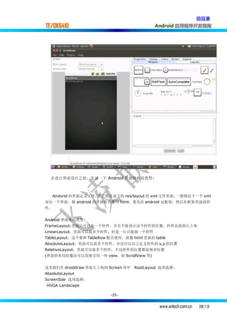 回目录
TE/OK6410                                  Android 应用程序开发指南




  在进行界面设计之前，先说一下 Android 界面的布局类型:



   Andorid 的界面定义文件，在 工程目录下的 res/layout 的 xml 文件里面，一般情况下一个 xml
对应一个界面。做 android 的界面有点像写 html，要先给 android 定框架，然后在框架里面放控
件。


Android 界面布局类型:
FrameLayout:里面只可以有一个控件，并且不能设计这个控件的位置，控件会放到左上角
LinearLayout：里面可以放多个控件，但是一行只能放一个控件
TableLayout：这个要和 TableRow 配合使用，很像 html 里面的 table
AbsoluteLayout：里面可以放多个控件，并且可以自己定义控件的 x,y 的位置
RelativeLayout：里面可以放多个控件，不过控件的位置都是相对位置
(界面的布局好像还可以直接引用一些 view，如 ScrollView 等)


这里我们在 droiddraw 界面左上角的 Screen 项中   RootLayout 选项选择：
AbsoluteLayout
ScreenSize 选项选择:
HVGA Landscape

                          -25-


                                             www.witech.com.cn   2011.7.31
 