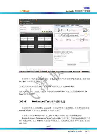 回目录
TE/OK6410                                    Android 应用程序开发指南




  单击界面右下角的 Generate 按钮，在 Output 框将产生界面的 XML 语言描述，您也可以
修改 XML 中按钮名称等描述信息.

选择文件菜单里面的保存选项，保存 XML 界面定义,文件名为 main.xml.


这样界面设计完成，下面我们将会用到刚刚保存的 main.xml 文件，作为我们 ForlinxLed
Test 软件的主界面。



2-3-3       ForlinxLedTest 软件编码实现

   前面 的章节我 们已经讲 解了 android 应用 程序开发 环境的搭 建，下面 我们就来 创建
ForlinxLedTest 应用来演示 Android 应用软件的开发。


  注意:我们发布的 Android 中包含了 Led 测试程序的源码，位于 Android 源码包
  Stable-Android2.3/packages/apps/ForlinxLED/ 目录下面， 在编译 Android 时将自动
编译该测试程序，烧写 Android 时会安装到开发板上。该测试程序主要用来学习使用，您可以
自由修改.
                          -27-


                                               www.witech.com.cn   2011.7.31
 