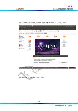 回目录
TE/OK6410                             Android 应用程序开发指南




   运行 Eclipse,选择 /home/monkey/AndroidApp 目录作为工作空间，如图：




   选择 File->New->Android 工程     如图:




                         -28-


                                        www.witech.com.cn   2011.7.31
 