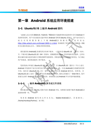 回目录
TE/OK6410                                        Android 应用程序开发指南




第一章 Android 系统应用环境搭建

1-1 Ubuntu10.10 上编译 Android 源码

  飞凌嵌入式公司的 OK6410，FL6410，TE6410 开发板附带的光盘资料中含有 Android 开
发的所有资料，用户可以直接从光盘中拷贝 Android 资料到 Ubuntu 系统中，用户也可以从飞
凌 公 司 资 料 服 务 器 上 下 载              Android2.3   的 源 代 码 ， 技 术 论 坛
http://bbs.witech.com.cn/thread-3809-1-1.html 里面提供了所有资料的下载链接，请随
时关注我们的论坛公告，了解技术资料的更新。


  我们提供的 Android2.3 源代码含有两个版本，一个版本是 Ubunt9.10 （32 位） 版 本，
另一个版本是 Ubuntu10.10（64）位版本，请根据您的 Linux 开发环境来灵活选择，之所以
推出 64 位版本是因为现在计算机的硬件发展很快，多核处理器和大内存已经很常见，为了满足
用户的需求，我们特意提供了两个版本。


  笔者的演示环境是 Ubuntu10.10 (64 位)平台，在 Ubuntu9.10（32 位）平台上进行
Android 开发的用户也可以参考该手册，操作步骤基本一样，只是 Android2.3 的源代码有所
不同 ， 我 们 在 Ubuntu9.10 上有 一 套 针 对 32 位平 台 的 Android 源代 码 ， 同 样 的 ， 在
Ubuntu10.10 上也有一套 64 位平台的 Android 源代码，我们已经做好了一键编译脚本，您不
需要关心两个 Android 源代码版本的差异，轻轻松松完成 Android 平台开发环境的搭建.



1-1-1       编译 Android2.3 形成文件系统

  我们建议您在真机 Ubuntu 系统中进行 Android 开发，如果您在虚拟中编译 Android2.3
速度相对慢一些。


  笔 者 的 Android 源 代 码 文 件 夹 名 为 ： Stable-Android2.3 ， 存 放 路 径 ：
/home/monkey/Forlinx/，如下图:




                             -3-


                                                  www.witech.com.cn   2011.7.31
 