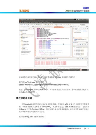 回目录
 TE/OK6410                                         Android 应用程序开发指南




 详细的代码这里就不描述了，您可以查看我们提供的 Led 测试程序的源代码

 源代码 LedTest.java 文件路径:
 Stable-Android2.3/packages/apps/ForlinxLED/src/com/led/

 提示：您在 Eclipse 中编写 Java 代码时，可以在标签页上双击该标签，这个页面将最大化显示 。
 再次双击将还原显示.


修改字符串资源

   开发 Android 应用程序时可以定义字符串资源，在界面的 XML 定义文件中使用该字符串资
 源，字符串资源默认文件名为 string.xml, 该文件中定义了 Led 测试程序的名字，飞凌发布
 的 Demo 名字为 ForlinxLEDTest，您可以修改成自己喜欢的名字，这样在开发板程序列表中
 就可以看到您定义的软件的名字了。

 我们的 string.xml 文件内容如图:



                               -31-


                                                      www.witech.com.cn   2011.7.31
 