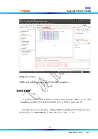 回目录
 TE/OK6410                                          Android 应用程序开发指南




 string.xml 文件路径:


 Stable-Android2.3/packages/apps/ForlinxLED/res/values/




设计界面文件


    在前边的章节中我们已经知道 Andrid 应用软件的界面设计需要编写 XML 文件，我们使用
 了 droiddraw 软件拖放控件来实现所见即所得的效果，并且保存了 main.xml 文件。



   现在我们该使用 main.xml 文件了，使用 gedit 打开 droiddraw 制作的 main.xml 文 件 ，
 拷贝里面的内容到 ForlinxLEDTest 中 main.xml 文件中，保存，如下图:




                               -32-


                                                      www.witech.com.cn   2011.7.31
 