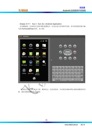 回目录
TE/OK6410                        Android 应用程序开发指南




 Eclipse 菜单中 Run-> Run As->Android Application
 启动模拟器，启动时间与您的 PC 配置相关，启动后进入应用程序列表，即可看到我们刚才编
写的 ForlinxLEDTest 软件，如下图:




  笔者的开发板采用 4.3 寸屏，横屏显示，这里是竖屏，可以使用 Ctrl+F11 键实现横竖屏切
换，我们切换到横屏显示,如图:




                   -36-


                                  www.witech.com.cn   2011.7.31
 