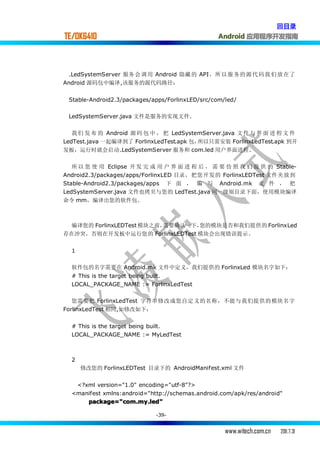 回目录
TE/OK6410                                         Android 应用程序开发指南




 .LedSystemServer 服务 会 调 用 Android 隐藏 的 API，所 以 服 务的 源 代 码 我 们 放 在了
Android 源码包中编译,该服务的源代码路径：


 Stable-Android2.3/packages/apps/ForlinxLED/src/com/led/

 LedSystemServer.java 文件是服务的实现文件.

   我 们 发 布 的 Android 源 码 包 中 ， 把 LedSystemServer.java 文 件 与 界 面 进 程 文 件
LedTest.java 一起编译到了 ForlinxLedTest.apk 包，所以只需安装 ForlinxLedTest.apk 到开
发板，运行时就会启动.LedSystemServer 服务和 com.led 用户界面进程.


   所 以 您 使 用 Eclipse 开 发 完 成 用 户 界 面 进 程 后 ， 需 要 仿 照 我 们 提 供 的 Stable-
Android2.3/packages/apps/ForlinxLED 目录，把您开发的 ForlinxLEDTest 文件夹放到
Stable-Android2.3/packages/apps 下 面 ， 编 写 Android.mk 文 件 ， 把
LedSystemServer.java 文件也拷贝与您的 LedTest.java 同一级别目录下面，使用模块编译
命令 mm，编译出您的软件包.



  编译您的 ForlinxLEDTest 模块之前，需要确认一下，您的模块是否和我们提供的 ForlinxLed
存在冲突，否则在开发板中运行您的 ForlinxLEDTest 模块会出现错误提示。


  1

  软件包的名字需要在 Android.mk 文件中定义，我们提供的 ForlinxLed 模块名字如下：
  # This is the target being built.
  LOCAL_PACKAGE_NAME := ForlinxLedTest

   您需要把 ForlinxLedTest 字符串修改成您自定义的名称，不能与我们提供的模块名字
ForlinxLedTest 相同,如修改如下：


  # This is the target being built.
  LOCAL_PACKAGE_NAME := MyLedTest



  2
      修改您的 ForlinxLEDTest 目录下的 AndroidManifest.xml 文件


   <?xml version="1.0" encoding="utf-8"?>
  <manifest xmlns:android="http://schemas.android.com/apk/res/android"
      package="com.my.led"

                             -39-


                                                    www.witech.com.cn   2011.7.31
 