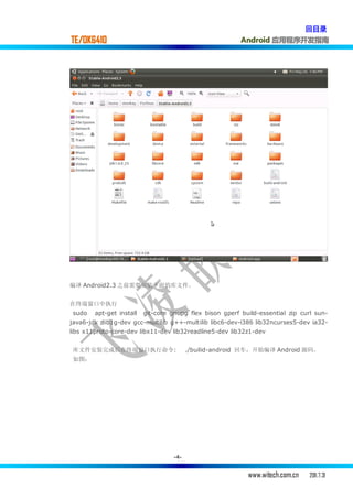 回目录
TE/OK6410                                                 Android 应用程序开发指南




编译 Android2.3 之前需要安装下面的库文件。


在终端窗口中执行
 sudo   apt-get install   git-core gnupg flex bison gperf build-essential zip curl sun-
java6-jdk zlib1g-dev gcc-multilib g++-multilib libc6-dev-i386 lib32ncurses5-dev ia32-
libs x11proto-core-dev libx11-dev lib32readline5-dev lib32z1-dev


 库文件安装完成后在终端窗口执行命令:                       ./builid-android 回车，开始编译 Android 源码。
 如图：




                                    -4-


                                                            www.witech.com.cn    2011.7.31
 