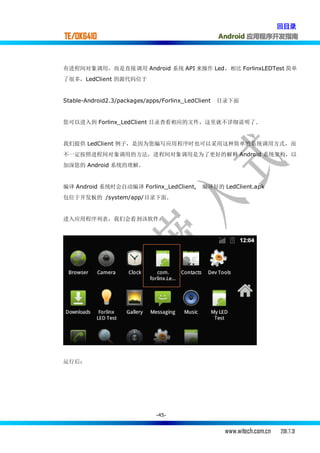 回目录
TE/OK6410                                           Android 应用程序开发指南



有进程间对象调用，而是直接调用 Android 系统 API 来操作 Led，相比 ForlinxLEDTest 简单
了很多，LedClient 的源代码位于


Stable-Android2.3/packages/apps/Forlinx_LedClient   目录下面


您可以进入到 Forlinx_LedClient 目录查看相应的文件，这里就不详细说明了.


我们提供 LedClient 例子，是因为您编写应用程序时也可以采用这种简单的系统调用方式，而
不一定按照进程间对象调用的方法，进程间对象调用是为了更好的解释 Android 系统架构，以
加深您的 Android 系统的理解。


编译 Android 系统时会自动编译 Forlinx_LedClient,        编译好的 LedClient.apk
包位于开发板的 /system/app/目录下面.


进入应用程序列表，我们会看到该软件：




运行后：




                              -45-


                                                     www.witech.com.cn   2011.7.31
 