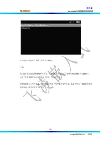 回目录
TE/OK6410                         Android 应用程序开发指南




运行后会自动打开开发板上的四个 Led 灯。


注意：


我们演示使用的是 OK6410 开发板，FL6410 开发板的运行效果与 OK6410 开发板相同.
这两个开发板硬件部分均是低电平灯亮，高电平灯灭.


如果您的板子上灯没有亮，很可能是你的板子 GPIO 高电平灯亮，低电平灯灭，根据您的需求，
修改驱动，或者应用层文件即可。




                    -46-


                                    www.witech.com.cn   2011.7.31
 