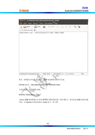 回目录
TE/OK6410                                         Android 应用程序开发指南




保存，给配置文件设置读写权限, ADB 驱动配置功能即可完成.


chmod a+rx   /etc/udev/rules.d/50-android.rules

下面我们说一下 SYSFS 参数:


SYSFS{"idVendor"}="xxx"

 Linux ADB 驱动配置文件里的 SYSFS 参数是指设备厂商的 ID 号，如何知道 USB 设备的 ID
号呢，在 Ubuntu 终端里面执行 lsusb 命令，如下图:




                               -48-


                                                   www.witech.com.cn   2011.7.31
 