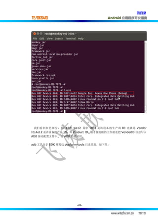 回目录
TE/OK6410                                Android 应用程序开发指南




  我们 看到 红色部 分， ID 18d1:4e12 其中 18d1 是该 设备 的生产 商 ID 也就 是 Vendor
ID,4e12 是该设备的产品 ID，即 Product ID,,刚才我们做的工作就是把 VendorID 信息写入
ADB 驱动配置文件中., 使 ADB 功能可用.


adb 工具位于 SDK 开发包 platform-tools 目录里面，如下图:




                        -49-


                                            www.witech.com.cn   2011.7.31
 