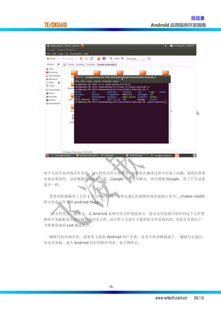 回目录
TE/OK6410                          Android 应用程序开发指南




每个人的开发环境存在差异，以上的库文件只是参考，如果你在编译过程中出现了问题，说明还需要
安装必要的库，这时根据错误提示信息，Google 一下即可解决。再次感谢 Google，有了它生活就
是不一样.


  笔者的机器编译了大约 1 个小时的时间，编译完成后在超级终端里面执行命令: ./make-rootfs
即可形成文件系统 android-fs.tar。


  该文件用于一键烧写，是 Android 系统中的文件系统部分，您可以用您刚才制作的这个文件替
换掉开发板配套光盘中提供的同名文件，该文件与飞凌官方提供的文件是相同的，里面含有我们下一
节将要讲述的 Led 测试程序。


一键烧写的详细介绍，请参考飞凌的 Android 用户手册，这里不再详细描述了.一键烧写完成后，
启动开发板，进入 Android 的应用程序列表，如下图所示：




                           -5-


                                    www.witech.com.cn   2011.7.31
 