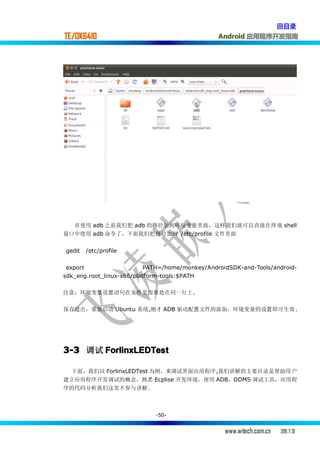 回目录
TE/OK6410                                        Android 应用程序开发指南




  在使用 adb 之前我们把 adb 的路径加到环境变量里面，这样我们就可以直接在终端 shell
窗口中使用 adb 命令了，下面我们把路径加到 /etc/profile 文件里面


gedit   /etc/profile

 export                    PATH=/home/monkey/AndroidSDK-and-Tools/android-
sdk_eng.root_linux-x86/platform-tools:$PATH

注意：环境变量设置语句在文件里面要处在同一行上.

保存退出，重新启动 Ubuntu 系统,刚才 ADB 驱动配置文件的添加，环境变量的设置即可生效 .




3-3 调试 ForlinxLEDTest

  下面，我们以 ForlinxLEDTest 为例，来调试界面应用程序,我们讲解的主要目录是帮助用 户
建立应用程序开发调试的概念，熟悉 Ecplise 开发环境，使用 ADB，DDMS 调试工具，应用程
序的代码分析我们这里不参与讲解。



                             -50-


                                                   www.witech.com.cn   2011.7.31
 