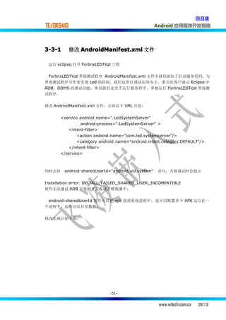 回目录
TE/OK6410                                           Android 应用程序开发指南




3-3-1       修改 AndroidManifest.xml 文件

 运行 eclipse,打开 ForlinxLEDTest 工程

 ForlinxLEDTest 界面测试程序 AndroidManifest.xml 文件中我们添加了启动服务代码，与
界面测试程序合作来实现 Led 的控制，我们这里以调试应用为主，重点给客户演示 Eclipse 中
ADB，DDMS 的调试功能，所以我们这里不运行服务程序，单独运行 ForlinxLEDTest 界面测
试程序。

修改 AndroidManifest.xml 文件，去掉以下 XML 信息：


       <service android:name=".LedSystemServer"
                android:process=".LedSystemServer" >
          <intent-filter>
               <action android:name="com.led.systemserver"/>
               <category android:name="android.intent.category.DEFAULT"/>
          </intent-filter>
       </service>



同时去掉    android:sharedUserId="android.uid.system"   语句，否则调试时会提示


Installation error: INSTALL_FAILED_SHARED_USER_INCOMPATIBLE
软件无法通过 ADB 安装到开发板或者模拟器中.

 android:sharedUserId 属性可以把 apk 放到系统进程中，也可以配置多个 APK 运行在一
个进程中，这样可以共享数据.

修改完成后如下图：




                             -51-


                                                     www.witech.com.cn   2011.7.31
 