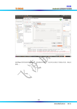 回目录
TE/OK6410                      Android 应用程序开发指南




选择 Run 菜单里面的 Debug 项，开始调试应用程序，运行时会出现以下的提示信息，确定后
继续。.




                  -54-


                                www.witech.com.cn   2011.7.31
 