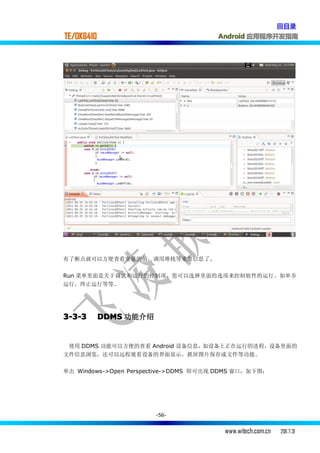 回目录
TE/OK6410                              Android 应用程序开发指南




有了断点就可以方便查看变量的值，调用堆栈等重要信息了.

Run 菜单里面是关于调试和运行的控制项，您可以选择里面的选项来控制软件的运行，如单步
运行，终止运行等等.




3-3-3       DDMS 功能介绍


 使用 DDMS 功能可以方便的查看 Android 设备信息，如设备上正在运行的进程，设备里面的
文件信息浏览，还可以远程观看设备的界面显示，抓屏图片保存成文件等功能。

单击 Windows->Open Perspective->DDMS 即可出现 DDMS 窗口，如下图：




                        -56-


                                         www.witech.com.cn   2011.7.31
 
