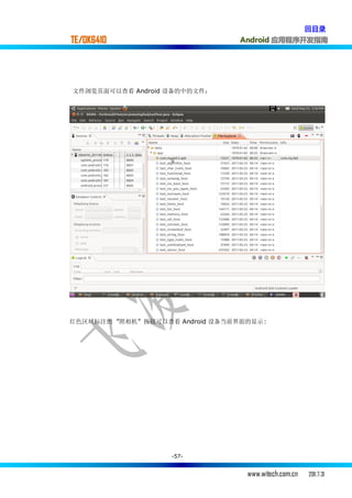 回目录
TE/OK6410                        Android 应用程序开发指南




文件浏览页面可以查看 Android 设备的中的文件：




红色区域标注的 ”照相机” 按钮可以查看 Android 设备当前界面的显示:




                    -57-


                                   www.witech.com.cn   2011.7.31
 