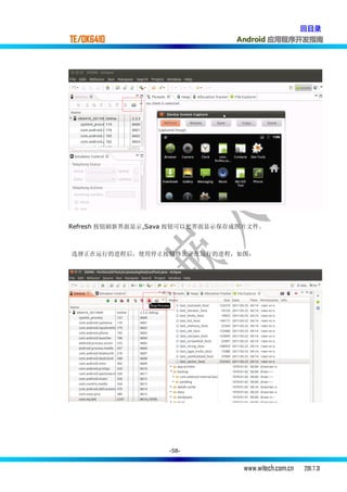 回目录
TE/OK6410                        Android 应用程序开发指南




Refresh 按钮刷新界面显示,Sava 按钮可以把界面显示保存成图片文件。



选择正在运行的进程后，使用停止按钮终止正在运行的进程，如图：




                   -58-


                                  www.witech.com.cn   2011.7.31
 