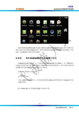 回目录
TE/OK6410                                      Android 应用程序开发指南




  里面的 ForlinxLedTest.apk 和 com. forlinx.LedClient.LedClient.apk 两个应用程序是
我们下面章节重点讲述的 Demo 程序，我们将详细的讲述 Led 测试程序的开发环境搭建，开发
过程，及 Android 应用程序的开发框架。



1-1-2         编译 Android2.3 形成 SDK 开发包

   Android 源码编译通过后，下一步我们就要编译 Android2.3 的 SDK 了，有了 SDK 我们
才能进行应用程序的开发，SDK 中封装了 Android 对外提供的调用接口，用户应用程序通过调
用 SDK 中的功能函数或者类库来实现业务上的需求。

  在 Ubuntu 终端窗口中执行命令:


   . setenv

   注意: setenv 前面有一个点，这句话的意思是吧 setenv 脚本里面的语句 include 到当前
   shell 终端中.



  执行 make sdk 命令开始编译,SDK 开发包如下图：




                            -6-


                                                 www.witech.com.cn   2011.7.31
 