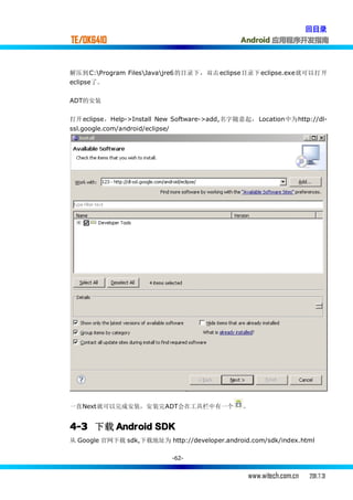回目录
TE/OK6410                                     Android 应用程序开发指南



解压到 C:Program FilesJavajre6的目录下，双击 eclipse目录下 eclipse.exe就可以打开
eclipse了。


ADT的安装

打开 eclipse，Help->Install New Software->add,名字随意起， Location中为http://dl-
ssl.google.com/android/eclipse/




一直Next就可以完成安装，安装完ADT会在工具栏中有一个                  。


4-3 下载 Android SDK
从 Google 官网下载 sdk,下载地址为 http://developer.android.com/sdk/index.html

                                  -62-


                                                www.witech.com.cn   2011.7.31
 