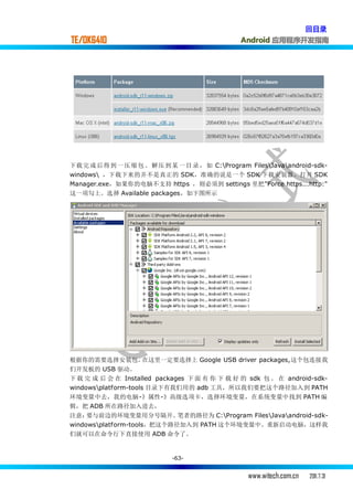 回目录
TE/OK6410                                       Android 应用程序开发指南




下载 完 成 后得 到 一 压 缩 包 。 解压 到 某 一 目 录 ， 如 C:Program FilesJavaandroid-sdk-
windows ，下载下来的并不是真正的 SDK，准确的说是一个 SDK 下载安装器。打开 SDK
Manager.exe，如果你的电脑不支持 https ，则必须到 settings 里把"Force https...http:"
这一项勾上。选择 Available packages，如下图所示




根据你的需要选择安装包。          在这里一定要选择上 Google USB driver packages,这个包连接我
们开发板的 USB 驱动。
下 载 完 成 后 会 在 Installed packages 下 面 有 你 下 载 好 的 sdk 包 。 在 android-sdk-
windowsplatform-tools 目录下有我们用的 adb 工具，所以我们要把这个路径加入到 PATH
环境变量中去，我的电脑-》属性-》高级选项卡，选择环境变量，在系统变量中找到 PATH 编
辑，把 ADB 所在路径加入进去，
注意：  要与前边的环境变量用分号隔开。          笔者的路径为 C:Program FilesJavaandroid-sdk-
windowsplatform-tools，把这个路径加入到 PATH 这个环境变量中。重新启动电脑，这样我
们就可以在命令行下直接使用 ADB 命令了。


                            -63-


                                                  www.witech.com.cn   2011.7.31
 
